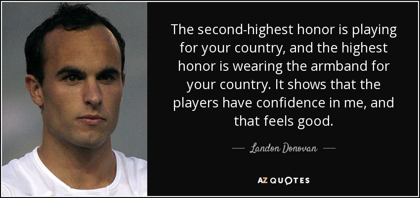 The second-highest honor is playing for your country, and the highest honor is wearing the armband for your country. It shows that the players have confidence in me, and that feels good. - Landon Donovan