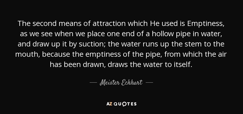 The second means of attraction which He used is Emptiness, as we see when we place one end of a hollow pipe in water, and draw up it by suction; the water runs up the stem to the mouth, because the emptiness of the pipe, from which the air has been drawn, draws the water to itself. - Meister Eckhart