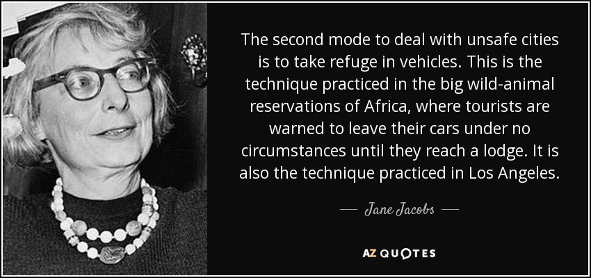 The second mode to deal with unsafe cities is to take refuge in vehicles. This is the technique practiced in the big wild-animal reservations of Africa, where tourists are warned to leave their cars under no circumstances until they reach a lodge. It is also the technique practiced in Los Angeles. - Jane Jacobs