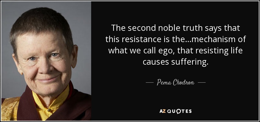 The second noble truth says that this resistance is the...mechanism of what we call ego, that resisting life causes suffering. - Pema Chodron
