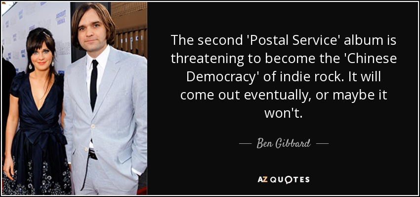 The second 'Postal Service' album is threatening to become the 'Chinese Democracy' of indie rock. It will come out eventually, or maybe it won't. - Ben Gibbard