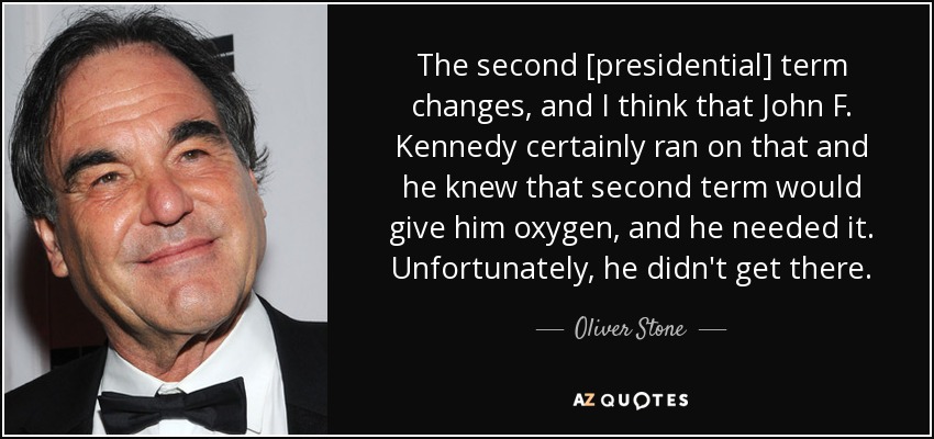 The second [presidential] term changes, and I think that John F. Kennedy certainly ran on that and he knew that second term would give him oxygen, and he needed it. Unfortunately, he didn't get there. - Oliver Stone