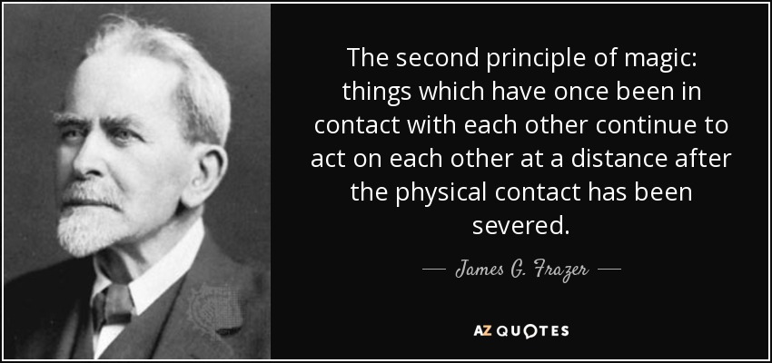 The second principle of magic: things which have once been in contact with each other continue to act on each other at a distance after the physical contact has been severed. - James G. Frazer