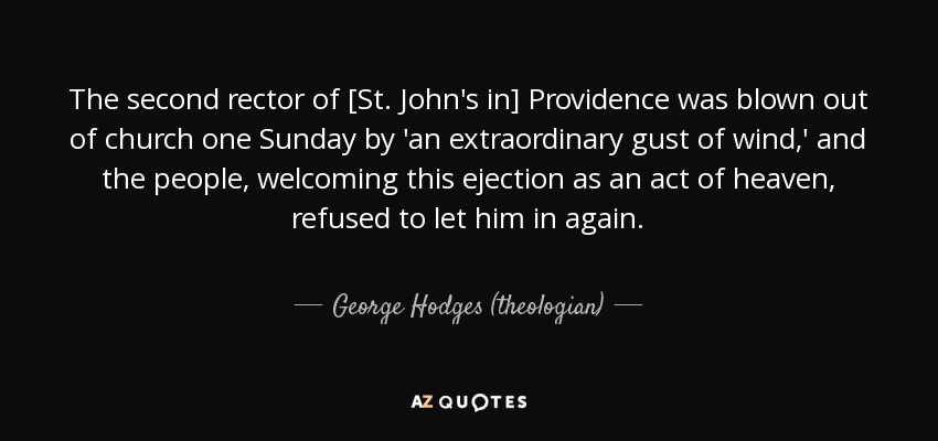 The second rector of [St. John's in] Providence was blown out of church one Sunday by 'an extraordinary gust of wind,' and the people, welcoming this ejection as an act of heaven, refused to let him in again. - George Hodges (theologian)