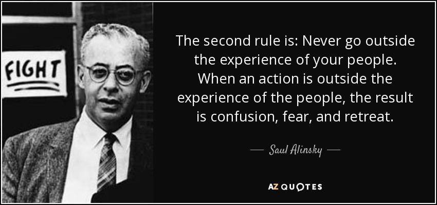 The second rule is: Never go outside the experience of your people. When an action is outside the experience of the people, the result is confusion, fear, and retreat. - Saul Alinsky