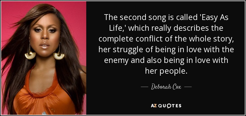 The second song is called 'Easy As Life,' which really describes the complete conflict of the whole story, her struggle of being in love with the enemy and also being in love with her people. - Deborah Cox