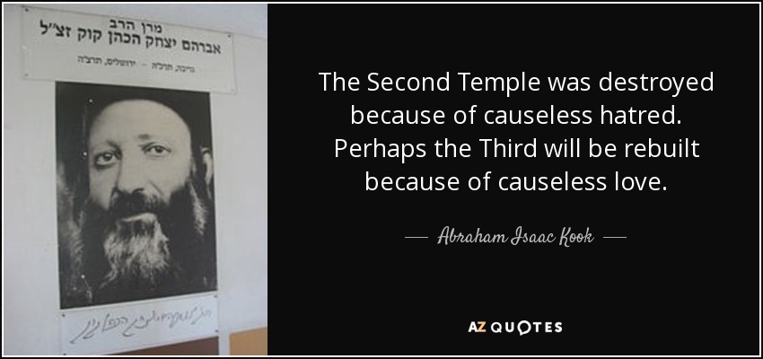 The Second Temple was destroyed because of causeless hatred. Perhaps the Third will be rebuilt because of causeless love. - Abraham Isaac Kook