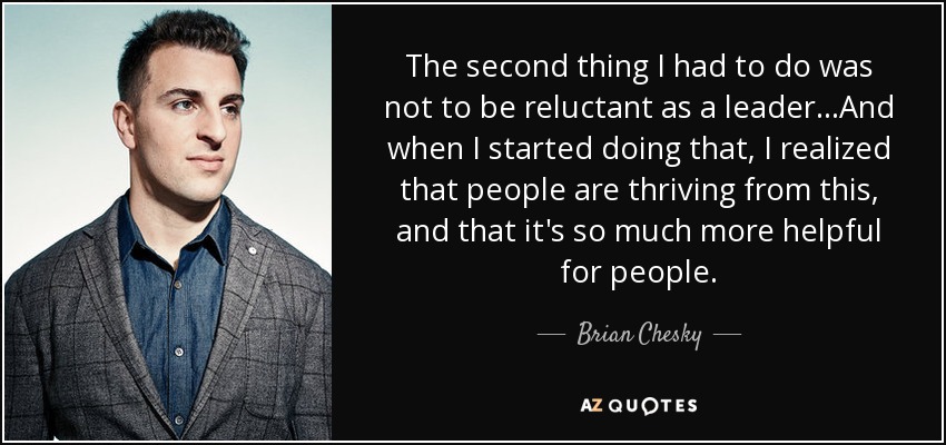 The second thing I had to do was not to be reluctant as a leader...And when I started doing that, I realized that people are thriving from this, and that it's so much more helpful for people. - Brian Chesky