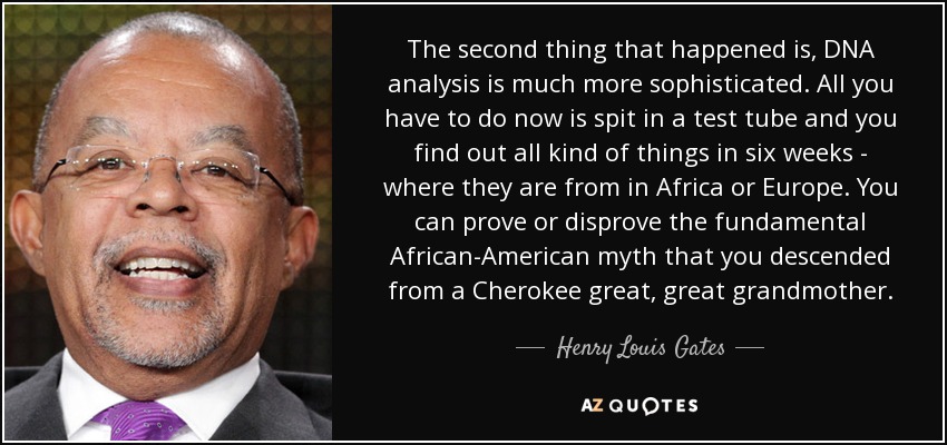 The second thing that happened is, DNA analysis is much more sophisticated. All you have to do now is spit in a test tube and you find out all kind of things in six weeks - where they are from in Africa or Europe. You can prove or disprove the fundamental African-American myth that you descended from a Cherokee great, great grandmother. - Henry Louis Gates