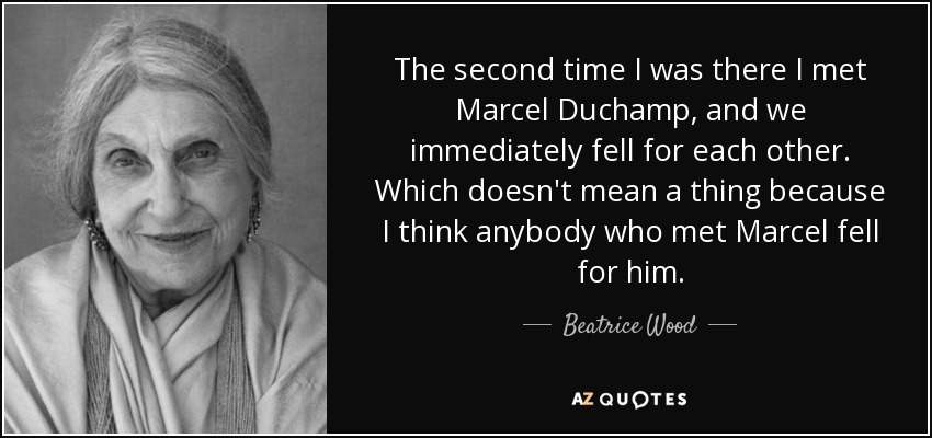 The second time I was there I met Marcel Duchamp, and we immediately fell for each other. Which doesn't mean a thing because I think anybody who met Marcel fell for him. - Beatrice Wood