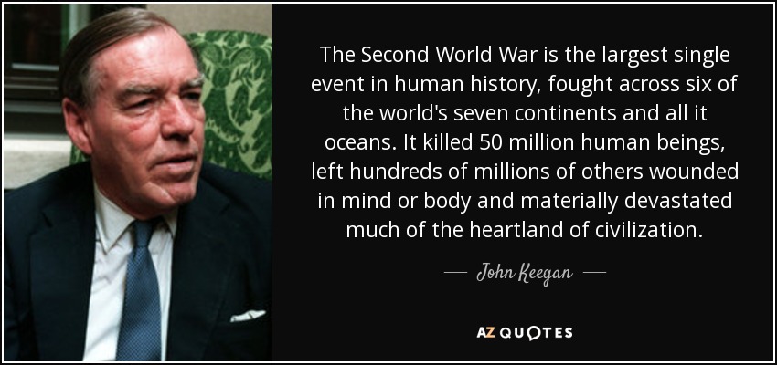 The Second World War is the largest single event in human history, fought across six of the world's seven continents and all it oceans. It killed 50 million human beings, left hundreds of millions of others wounded in mind or body and materially devastated much of the heartland of civilization. - John Keegan