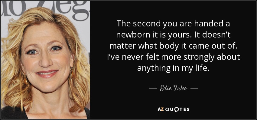 The second you are handed a newborn it is yours. It doesn’t matter what body it came out of. I’ve never felt more strongly about anything in my life. - Edie Falco