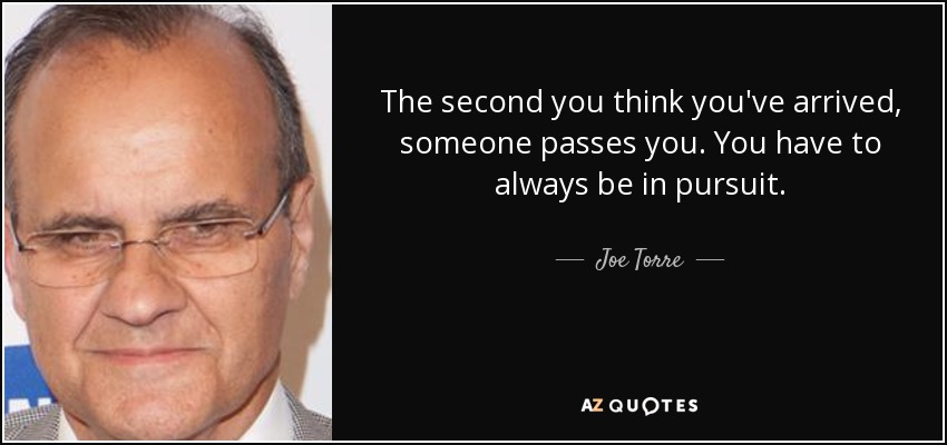 The second you think you've arrived, someone passes you. You have to always be in pursuit. - Joe Torre