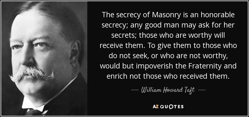 The secrecy of Masonry is an honorable secrecy; any good man may ask for her secrets; those who are worthy will receive them. To give them to those who do not seek, or who are not worthy, would but impoverish the Fraternity and enrich not those who received them. - William Howard Taft