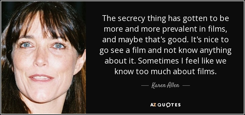The secrecy thing has gotten to be more and more prevalent in films, and maybe that's good. It's nice to go see a film and not know anything about it. Sometimes I feel like we know too much about films. - Karen Allen