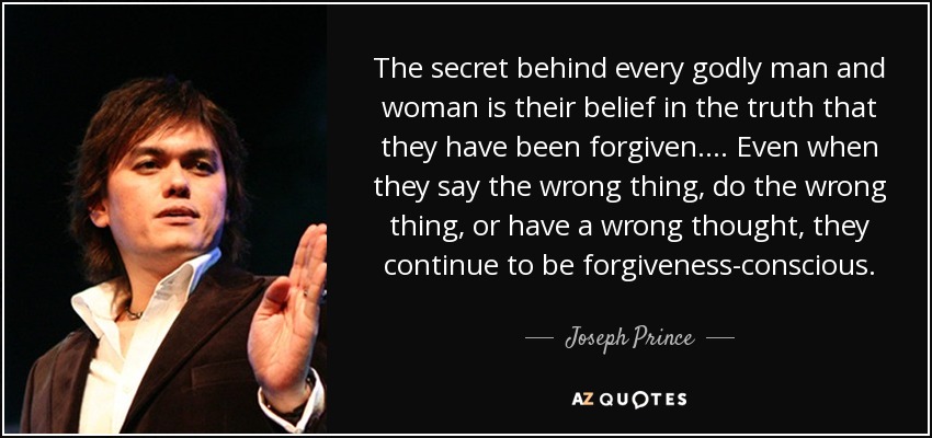 The secret behind every godly man and woman is their belief in the truth that they have been forgiven. ... Even when they say the wrong thing, do the wrong thing, or have a wrong thought, they continue to be forgiveness-conscious. - Joseph Prince
