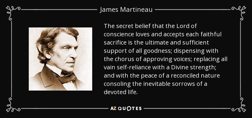 The secret belief that the Lord of conscience loves and accepts each faithful sacrifice is the ultimate and sufficient support of all goodness; dispensing with the chorus of approving voices; replacing all vain self-reliance with a Divine strength; and with the peace of a reconciled nature consoling the inevitable sorrows of a devoted life. - James Martineau