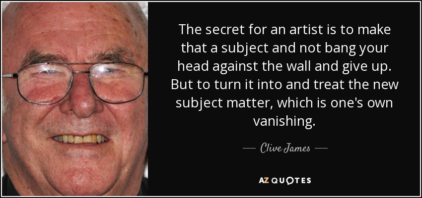 The secret for an artist is to make that a subject and not bang your head against the wall and give up. But to turn it into and treat the new subject matter, which is one's own vanishing. - Clive James