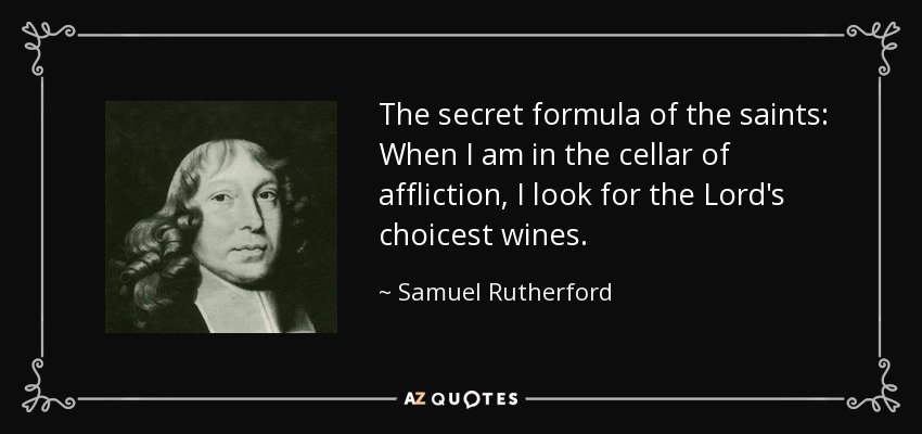 The secret formula of the saints: When I am in the cellar of affliction, I look for the Lord's choicest wines. - Samuel Rutherford