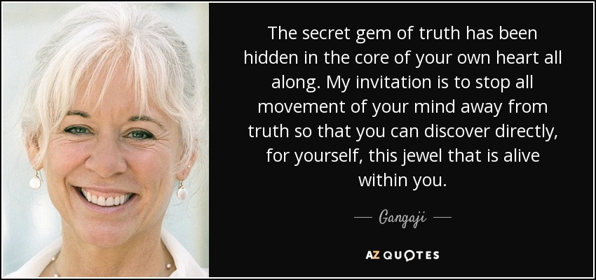 The secret gem of truth has been hidden in the core of your own heart all along. My invitation is to stop all movement of your mind away from truth so that you can discover directly, for yourself, this jewel that is alive within you. - Gangaji
