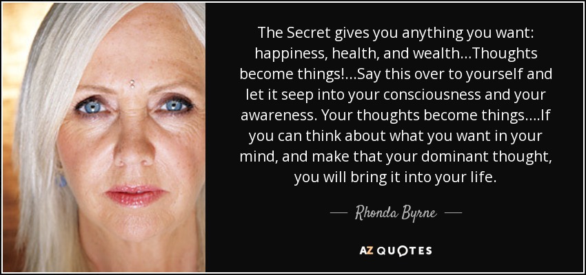 The Secret gives you anything you want: happiness, health, and wealth…Thoughts become things!...Say this over to yourself and let it seep into your consciousness and your awareness. Your thoughts become things….If you can think about what you want in your mind, and make that your dominant thought, you will bring it into your life. - Rhonda Byrne
