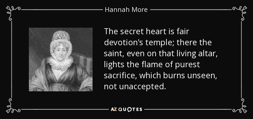 The secret heart is fair devotion's temple; there the saint, even on that living altar, lights the flame of purest sacrifice, which burns unseen, not unaccepted. - Hannah More