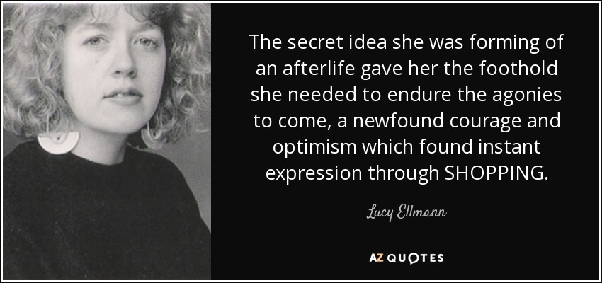 The secret idea she was forming of an afterlife gave her the foothold she needed to endure the agonies to come, a newfound courage and optimism which found instant expression through SHOPPING. - Lucy Ellmann