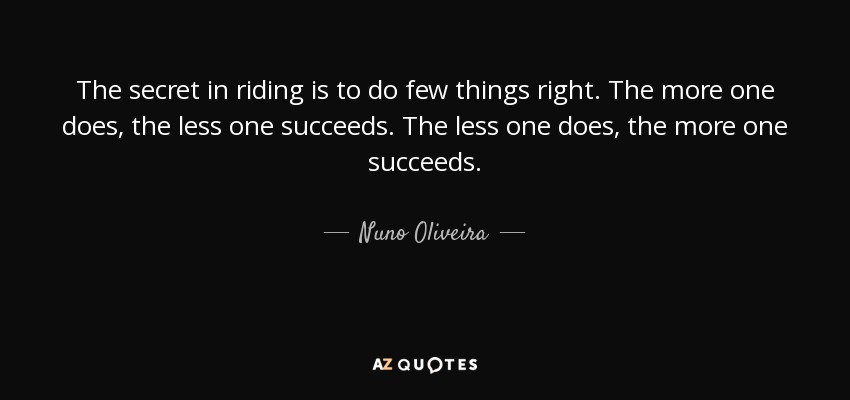 The secret in riding is to do few things right. The more one does, the less one succeeds. The less one does, the more one succeeds. - Nuno Oliveira