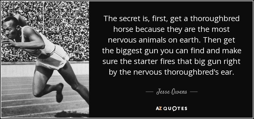 The secret is, first, get a thoroughbred horse because they are the most nervous animals on earth. Then get the biggest gun you can find and make sure the starter fires that big gun right by the nervous thoroughbred's ear. - Jesse Owens
