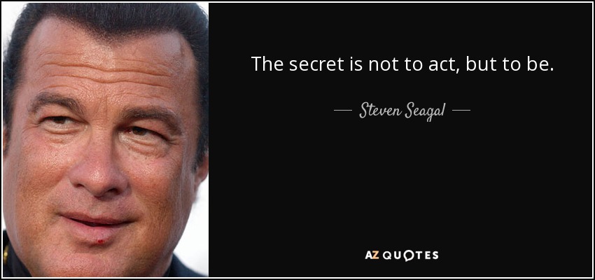 The secret is not to act, but to be. - Steven Seagal