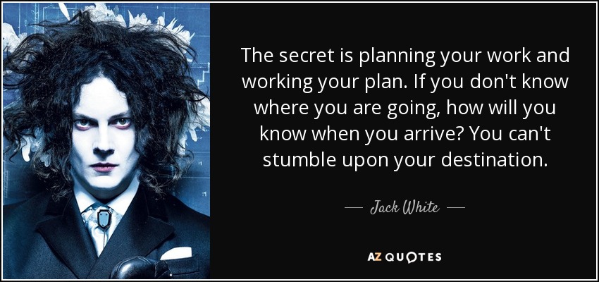 The secret is planning your work and working your plan. If you don't know where you are going, how will you know when you arrive? You can't stumble upon your destination. - Jack White