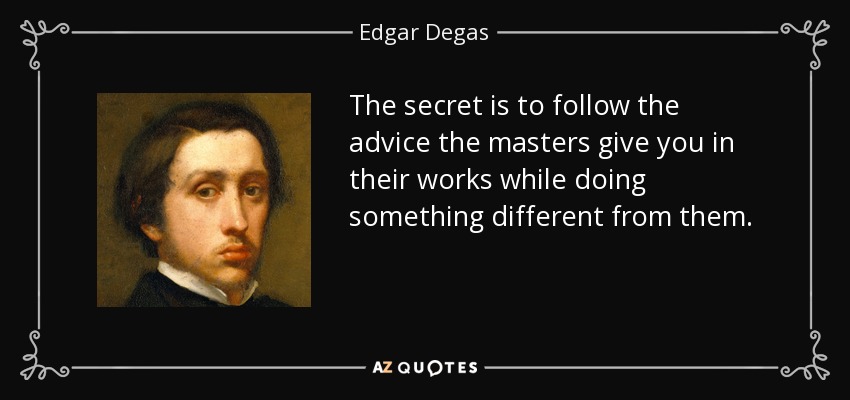 The secret is to follow the advice the masters give you in their works while doing something different from them. - Edgar Degas