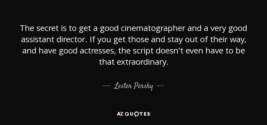 The secret is to get a good cinematographer and a very good assistant director. If you get those and stay out of their way, and have good actresses, the script doesn't even have to be that extraordinary. - Lester Persky
