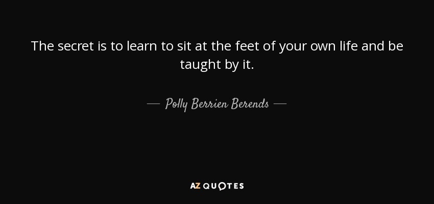 The secret is to learn to sit at the feet of your own life and be taught by it. - Polly Berrien Berends