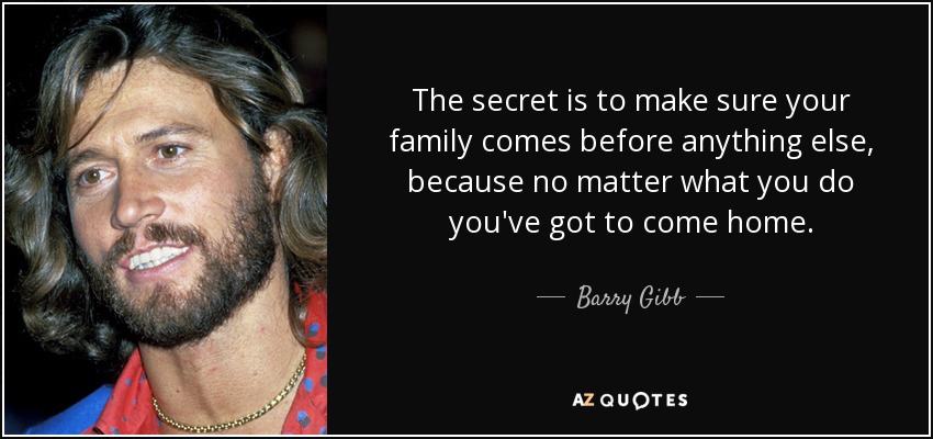 The secret is to make sure your family comes before anything else, because no matter what you do you've got to come home. - Barry Gibb