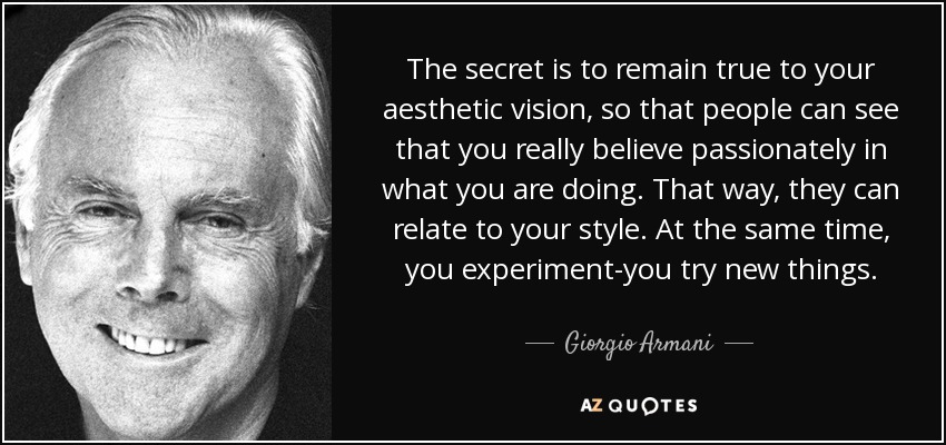 The secret is to remain true to your aesthetic vision, so that people can see that you really believe passionately in what you are doing. That way, they can relate to your style. At the same time, you experiment-you try new things. - Giorgio Armani