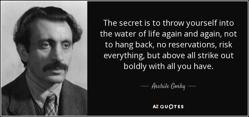 The secret is to throw yourself into the water of life again and again, not to hang back, no reservations, risk everything, but above all strike out boldly with all you have. - Arshile Gorky