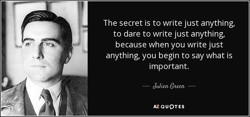 The secret is to write just anything, to dare to write just anything, because when you write just anything, you begin to say what is important. - Julien Green