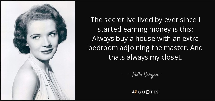 The secret Ive lived by ever since I started earning money is this: Always buy a house with an extra bedroom adjoining the master. And thats always my closet. - Polly Bergen