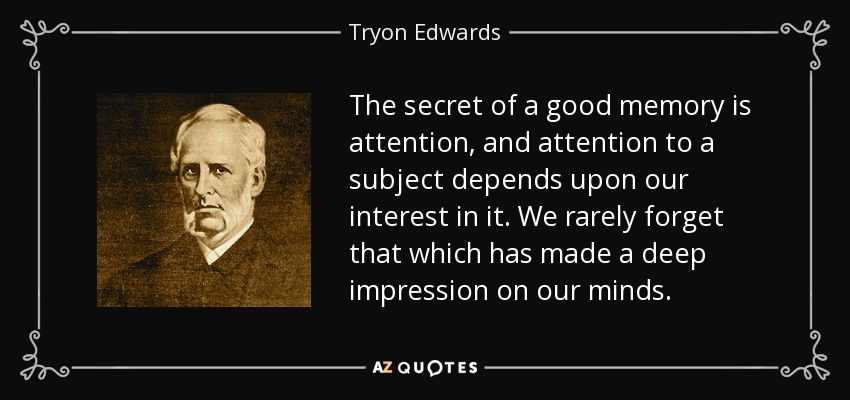 The secret of a good memory is attention, and attention to a subject depends upon our interest in it. We rarely forget that which has made a deep impression on our minds. - Tryon Edwards
