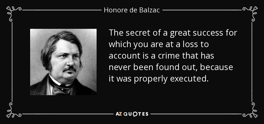 The secret of a great success for which you are at a loss to account is a crime that has never been found out, because it was properly executed. - Honore de Balzac