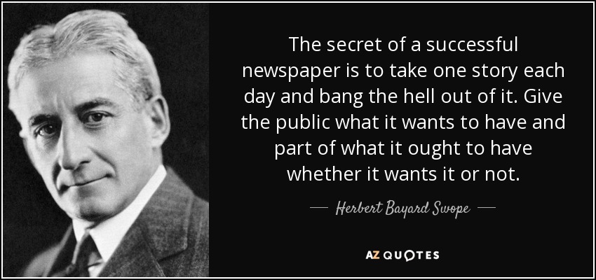 The secret of a successful newspaper is to take one story each day and bang the hell out of it. Give the public what it wants to have and part of what it ought to have whether it wants it or not. - Herbert Bayard Swope