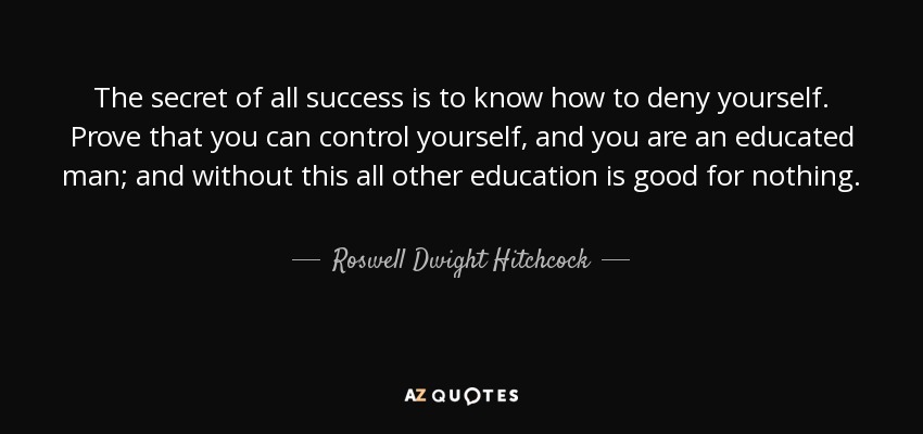 The secret of all success is to know how to deny yourself. Prove that you can control yourself, and you are an educated man; and without this all other education is good for nothing. - Roswell Dwight Hitchcock