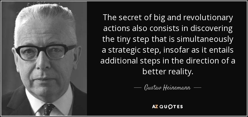 The secret of big and revolutionary actions also consists in discovering the tiny step that is simultaneously a strategic step, insofar as it entails additional steps in the direction of a better reality. - Gustav Heinemann