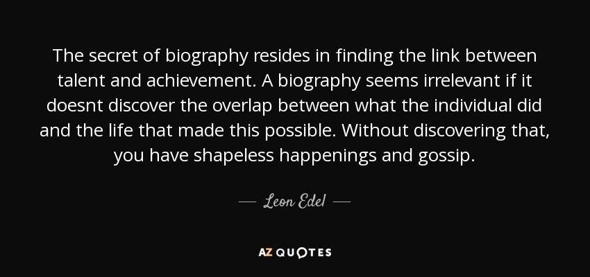 The secret of biography resides in finding the link between talent and achievement. A biography seems irrelevant if it doesnt discover the overlap between what the individual did and the life that made this possible. Without discovering that, you have shapeless happenings and gossip. - Leon Edel