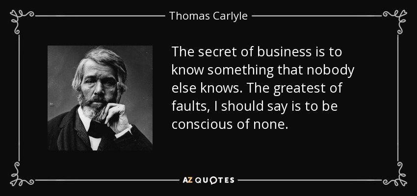 The secret of business is to know something that nobody else knows. The greatest of faults, I should say is to be conscious of none. - Thomas Carlyle