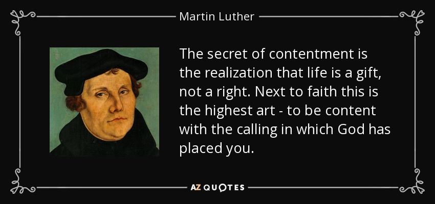 The secret of contentment is the realization that life is a gift, not a right. Next to faith this is the highest art - to be content with the calling in which God has placed you. - Martin Luther
