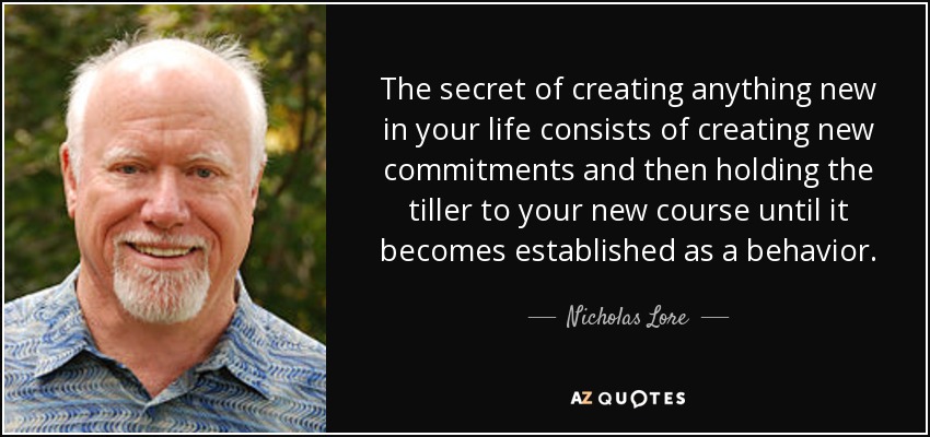 The secret of creating anything new in your life consists of creating new commitments and then holding the tiller to your new course until it becomes established as a behavior. - Nicholas Lore