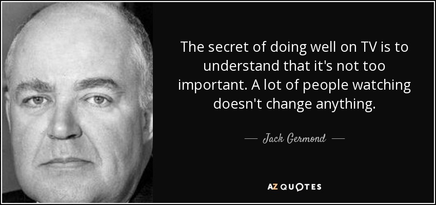 The secret of doing well on TV is to understand that it's not too important. A lot of people watching doesn't change anything. - Jack Germond