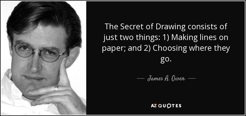 The Secret of Drawing consists of just two things: 1) Making lines on paper; and 2) Choosing where they go. - James A. Owen
